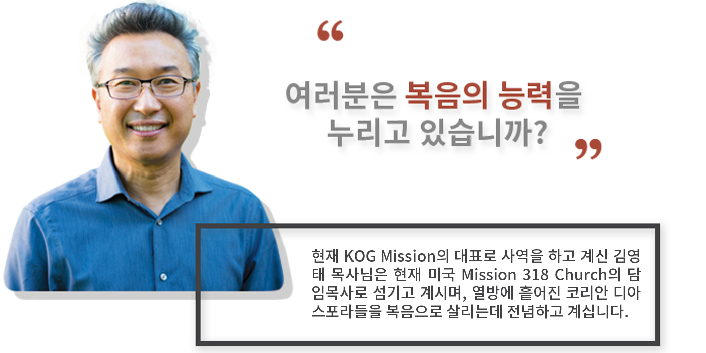 현재 KOG Mission의 대표로 사역을 하고 계신 김영태 목사님은 현재 미국 Mission 318 Church의 담임목사로 섬기고 계시며, 열방에 흩어진 코리안 디아스포라들을 복음으로 살리는데 전념하고 계십니다.